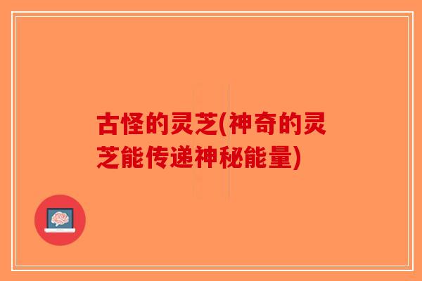 古怪的灵芝(神奇的灵芝能传递神秘能量)-第1张图片-破壁灵芝孢子粉研究指南