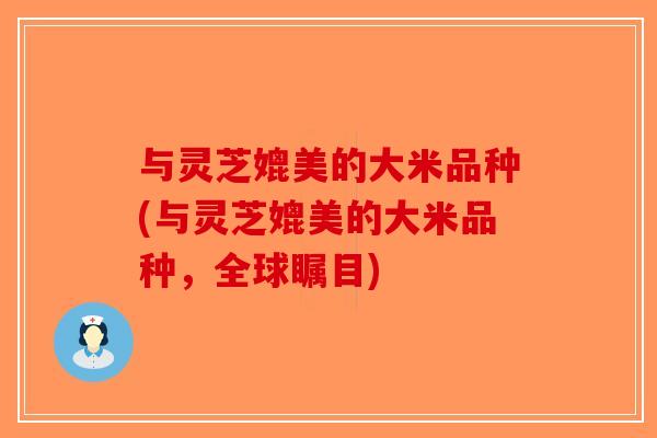 与灵芝媲美的大米品种(与灵芝媲美的大米品种,全球瞩目)-第1张图片-破壁灵芝孢子粉研究指南 与灵芝媲美的大米品种(与灵芝媲美的大米品种,全球瞩目)-第1张图片-破壁灵芝孢子粉研究指南