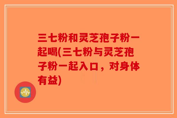 三七粉和灵芝孢子粉一起喝(三七粉与灵芝孢子粉一起入口，对身体有益)-第1张图片-破壁灵芝孢子粉研究指南