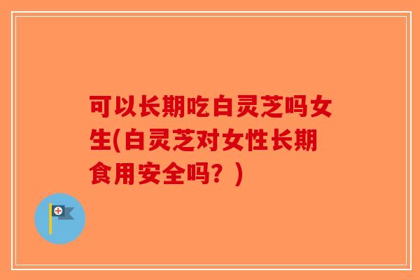 可以长期吃白灵芝吗女生(白灵芝对女性长期食用安全吗？)-第1张图片-破壁灵芝孢子粉研究指南