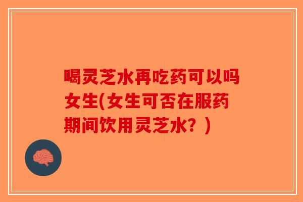 喝灵芝水再吃药可以吗女生(女生可否在服药期间饮用灵芝水？)-第1张图片-破壁灵芝孢子粉研究指南