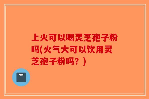 上火可以喝灵芝孢子粉吗(火气大可以饮用灵芝孢子粉吗？)-第1张图片-破壁灵芝孢子粉研究指南
