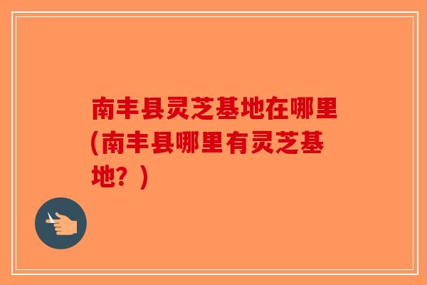 南丰县灵芝基地在哪里(南丰县哪里有灵芝基地？)-第1张图片-破壁灵芝孢子粉研究指南