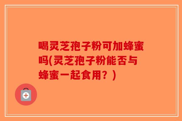 喝灵芝孢子粉可加蜂蜜吗(灵芝孢子粉能否与蜂蜜一起食用?)-第1张图片-破壁灵芝孢子粉研究指南 喝灵芝孢子粉可加蜂蜜吗(灵芝孢子粉能否与蜂蜜一起食用?)-第1张图片-破壁灵芝孢子粉研究指南