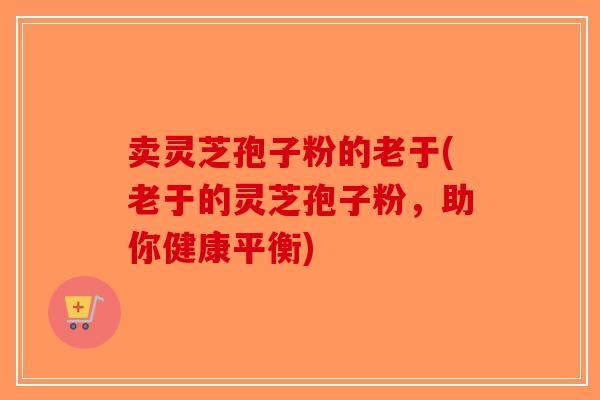 卖灵芝孢子粉的老于(老于的灵芝孢子粉，助你健康平衡)-第1张图片-破壁灵芝孢子粉研究指南