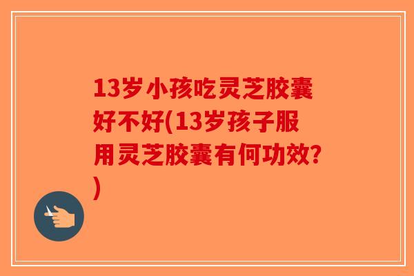 13岁小孩吃灵芝胶囊好不好(13岁孩子服用灵芝胶囊有何功效？)-第1张图片-破壁灵芝孢子粉研究指南