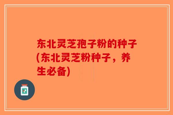 东北灵芝孢子粉的种子(东北灵芝粉种子，养生必备)-第1张图片-破壁灵芝孢子粉研究指南