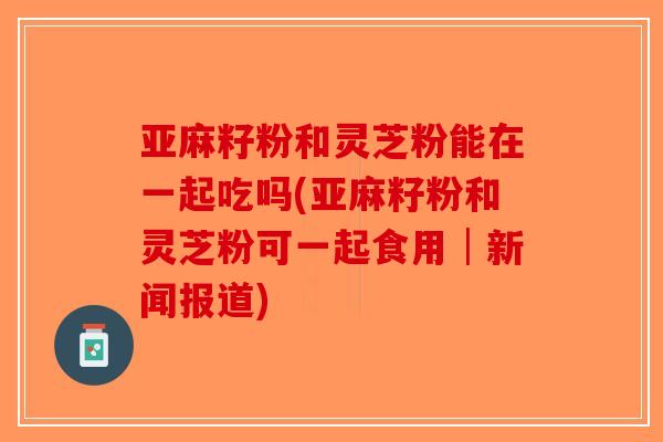亚麻籽粉和灵芝粉能在一起吃吗(亚麻籽粉和灵芝粉可一起食用│新闻报道)-第1张图片-破壁灵芝孢子粉研究指南