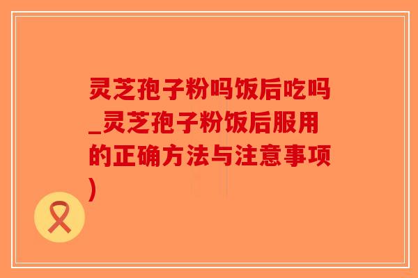 灵芝孢子粉吗饭后吃吗_灵芝孢子粉饭后服用的正确方法与注意事项)-第1张图片-破壁灵芝孢子粉研究指南