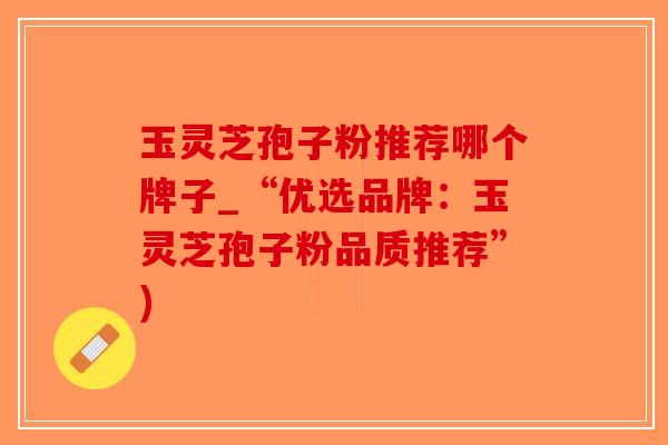 玉灵芝孢子粉推荐哪个牌子_“优选品牌：玉灵芝孢子粉品质推荐”)-第1张图片-破壁灵芝孢子粉研究指南