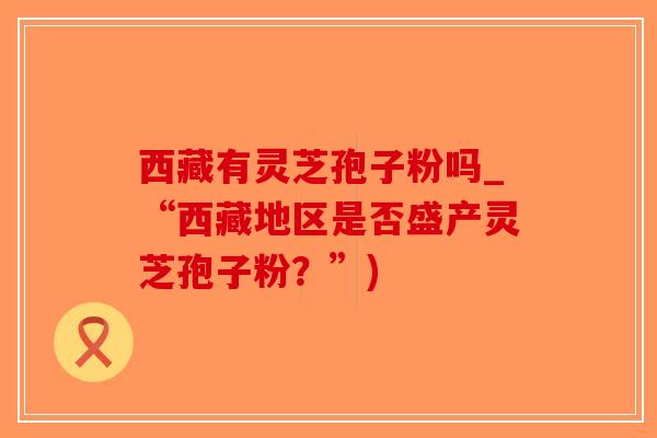 西藏有灵芝孢子粉吗_“西藏地区是否盛产灵芝孢子粉?”)-第1张图片-破壁灵芝孢子粉研究指南 西藏有灵芝孢子粉吗_“西藏地区是否盛产灵芝孢子粉?”)-第1张图片-破壁灵芝孢子粉研究指南