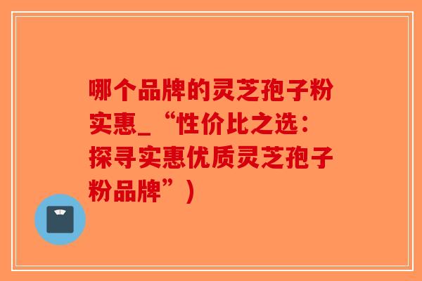 哪个品牌的灵芝孢子粉实惠_“性价比之选：探寻实惠优质灵芝孢子粉品牌”)-第1张图片-破壁灵芝孢子粉研究指南