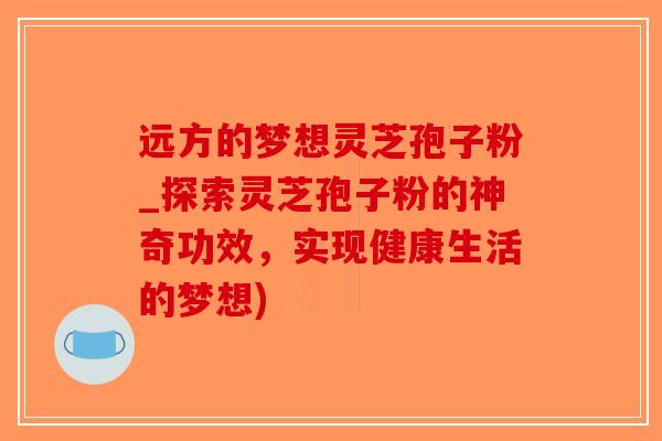 远方的梦想灵芝孢子粉_探索灵芝孢子粉的神奇功效,实现健康生活的梦想)-第1张图片-破壁灵芝孢子粉研究指南 远方的梦想灵芝孢子粉_探索灵芝孢子粉的神奇功效,实现健康生活的梦想)-第1张图片-破壁灵芝孢子粉研究指南