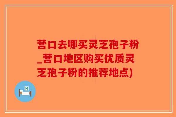 营口去哪买灵芝孢子粉_营口地区购买优质灵芝孢子粉的推荐地点)-第1张图片-破壁灵芝孢子粉研究指南