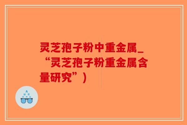 灵芝孢子粉中重金属_“灵芝孢子粉重金属含量研究”)-第1张图片-破壁灵芝孢子粉研究指南