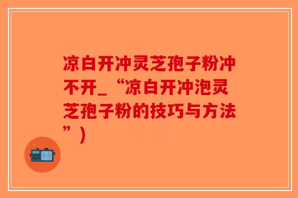 凉白开冲灵芝孢子粉冲不开_“凉白开冲泡灵芝孢子粉的技巧与方法”)-第1张图片-破壁灵芝孢子粉研究指南