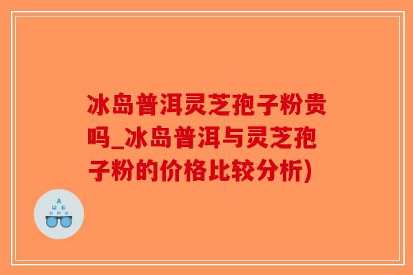 冰岛普洱灵芝孢子粉贵吗_冰岛普洱与灵芝孢子粉的价格比较分析)-第1张图片-破壁灵芝孢子粉研究指南 冰岛普洱灵芝孢子粉贵吗_冰岛普洱与灵芝孢子粉的价格比较分析)-第1张图片-破壁灵芝孢子粉研究指南