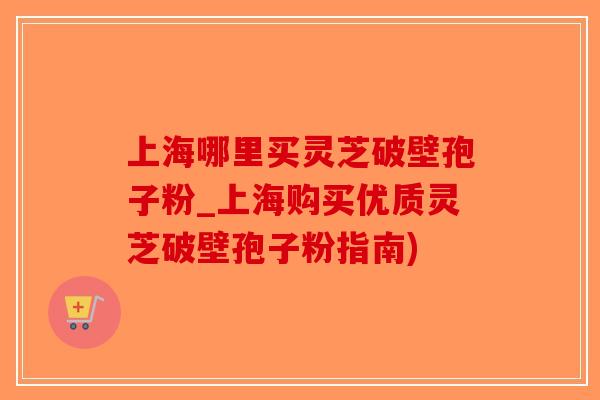 上海哪里买灵芝破壁孢子粉_上海购买优质灵芝破壁孢子粉指南)-第1张图片-破壁灵芝孢子粉研究指南