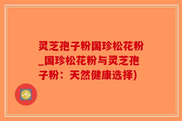 灵芝孢子粉国珍松花粉_国珍松花粉与灵芝孢子粉：天然健康选择)-第1张图片-破壁灵芝孢子粉研究指南