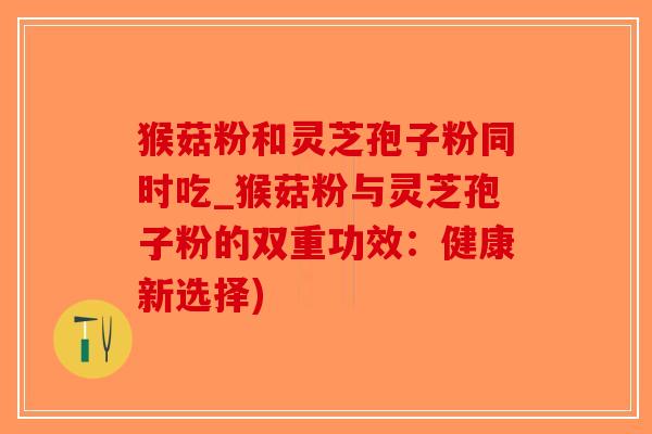 猴菇粉和灵芝孢子粉同时吃_猴菇粉与灵芝孢子粉的双重功效：健康新选择)-第1张图片-破壁灵芝孢子粉研究指南