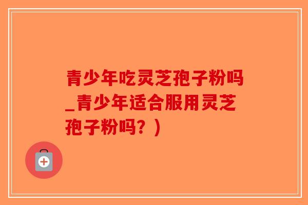 青少年吃灵芝孢子粉吗_青少年适合服用灵芝孢子粉吗？)-第1张图片-破壁灵芝孢子粉研究指南