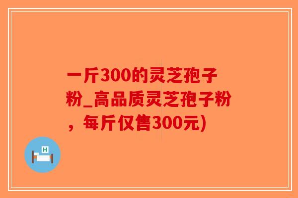 一斤300的灵芝孢子粉_高品质灵芝孢子粉，每斤仅售300元)-第1张图片-破壁灵芝孢子粉研究指南