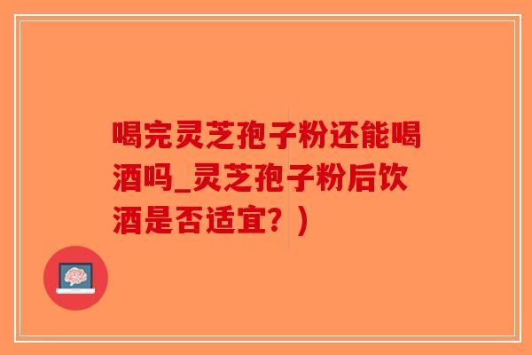 喝完灵芝孢子粉还能喝酒吗_灵芝孢子粉后饮酒是否适宜？)-第1张图片-破壁灵芝孢子粉研究指南