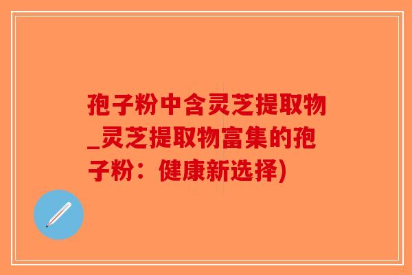 孢子粉中含灵芝提取物_灵芝提取物富集的孢子粉：健康新选择)-第1张图片-破壁灵芝孢子粉研究指南