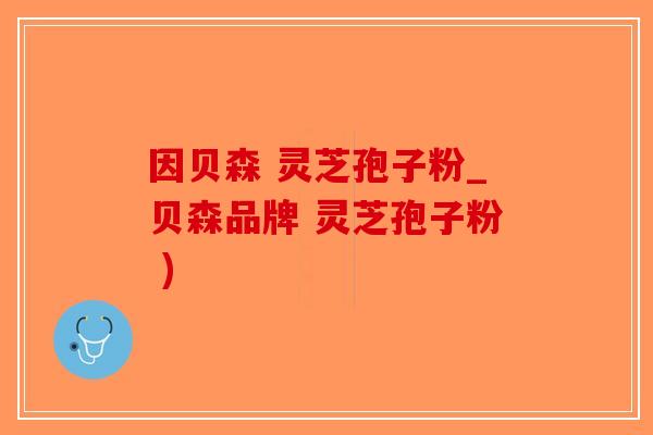 因贝森 灵芝孢子粉_贝森品牌 灵芝孢子粉 )-第1张图片-破壁灵芝孢子粉研究指南 因贝森 灵芝孢子粉_贝森品牌 灵芝孢子粉 )-第1张图片-破壁灵芝孢子粉研究指南