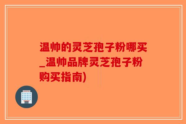 温帅的灵芝孢子粉哪买_温帅品牌灵芝孢子粉购买指南)-第1张图片-破壁灵芝孢子粉研究指南