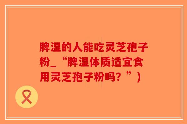 脾湿的人能吃灵芝孢子粉_“脾湿体质适宜食用灵芝孢子粉吗？”)-第1张图片-破壁灵芝孢子粉研究指南