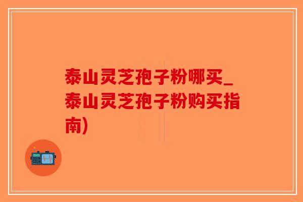 泰山灵芝孢子粉哪买_泰山灵芝孢子粉购买指南)-第1张图片-破壁灵芝孢子粉研究指南