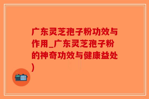 广东灵芝孢子粉功效与作用_广东灵芝孢子粉的神奇功效与健康益处)-第1张图片-破壁灵芝孢子粉研究指南
