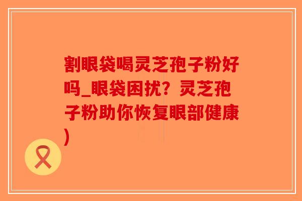 割眼袋喝灵芝孢子粉好吗_眼袋困扰？灵芝孢子粉助你恢复眼部健康)-第1张图片-破壁灵芝孢子粉研究指南