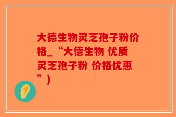大德生物灵芝孢子粉价格_“大德生物 优质灵芝孢子粉 价格优惠”)-第1张图片-破壁灵芝孢子粉研究指南