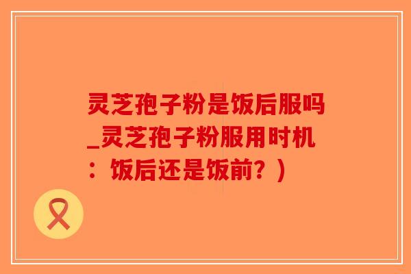 灵芝孢子粉是饭后服吗_灵芝孢子粉服用时机：饭后还是饭前？)-第1张图片-破壁灵芝孢子粉研究指南