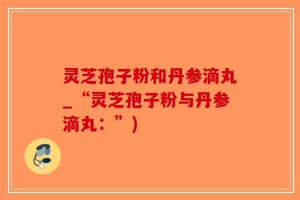 灵芝孢子粉和丹参滴丸_“灵芝孢子粉与丹参滴丸：”)-第1张图片-破壁灵芝孢子粉研究指南