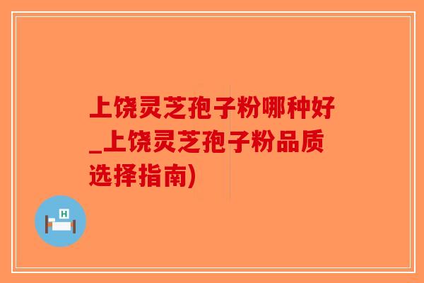 上饶灵芝孢子粉哪种好_上饶灵芝孢子粉品质选择指南)-第1张图片-破壁灵芝孢子粉研究指南 上饶灵芝孢子粉哪种好_上饶灵芝孢子粉品质选择指南)-第1张图片-破壁灵芝孢子粉研究指南