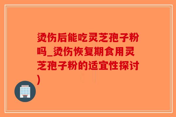 烫伤后能吃灵芝孢子粉吗_烫伤恢复期食用灵芝孢子粉的适宜性探讨)-第1张图片-破壁灵芝孢子粉研究指南 烫伤后能吃灵芝孢子粉吗_烫伤恢复期食用灵芝孢子粉的适宜性探讨)-第1张图片-破壁灵芝孢子粉研究指南