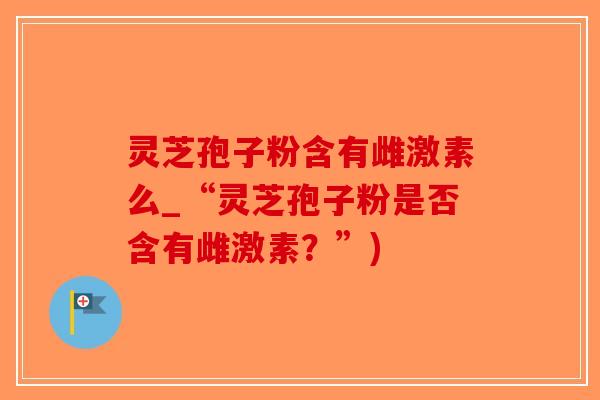 灵芝孢子粉含有雌激素么_“灵芝孢子粉是否含有雌激素?”)-第1张图片-破壁灵芝孢子粉研究指南 灵芝孢子粉含有雌激素么_“灵芝孢子粉是否含有雌激素?”)-第1张图片-破壁灵芝孢子粉研究指南