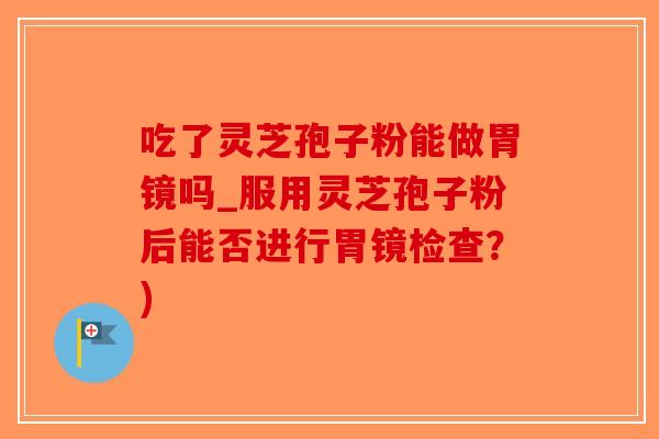 吃了灵芝孢子粉能做胃镜吗_服用灵芝孢子粉后能否进行胃镜检查?)-第1张图片-破壁灵芝孢子粉研究指南 吃了灵芝孢子粉能做胃镜吗_服用灵芝孢子粉后能否进行胃镜检查?)-第1张图片-破壁灵芝孢子粉研究指南