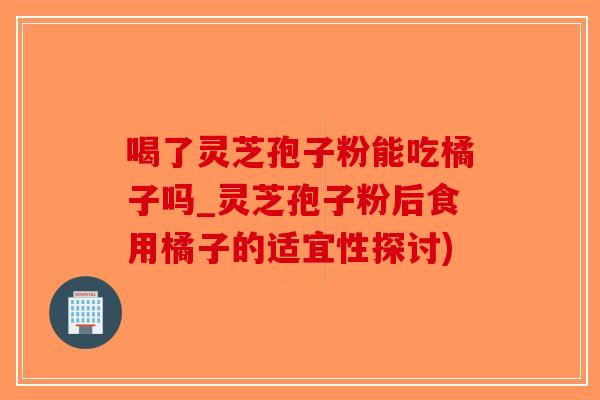 喝了灵芝孢子粉能吃橘子吗_灵芝孢子粉后食用橘子的适宜性探讨)-第1张图片-破壁灵芝孢子粉研究指南