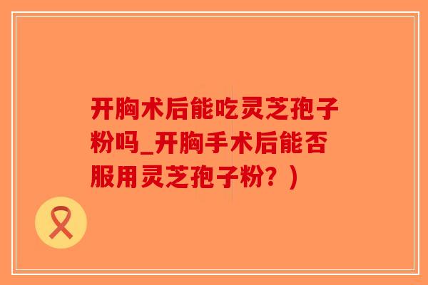 开胸术后能吃灵芝孢子粉吗_开胸手术后能否服用灵芝孢子粉？)-第1张图片-破壁灵芝孢子粉研究指南