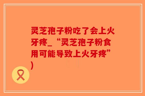 灵芝孢子粉吃了会上火牙疼_“灵芝孢子粉食用可能导致上火牙疼”)-第1张图片-破壁灵芝孢子粉研究指南