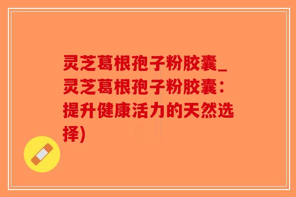 灵芝葛根孢子粉胶囊_灵芝葛根孢子粉胶囊:提升健康活力的天然选择)-第1张图片-破壁灵芝孢子粉研究指南 灵芝葛根孢子粉胶囊_灵芝葛根孢子粉胶囊:提升健康活力的天然选择)-第1张图片-破壁灵芝孢子粉研究指南