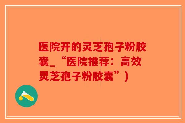 医院开的灵芝孢子粉胶囊_“医院推荐:高效灵芝孢子粉胶囊”)-第1张图片-破壁灵芝孢子粉研究指南 医院开的灵芝孢子粉胶囊_“医院推荐:高效灵芝孢子粉胶囊”)-第1张图片-破壁灵芝孢子粉研究指南