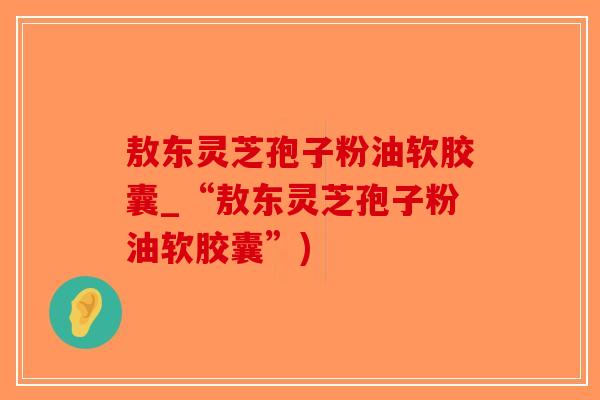 敖东灵芝孢子粉油软胶囊_“敖东灵芝孢子粉油软胶囊”)-第1张图片-破壁灵芝孢子粉研究指南 敖东灵芝孢子粉油软胶囊_“敖东灵芝孢子粉油软胶囊”)-第1张图片-破壁灵芝孢子粉研究指南