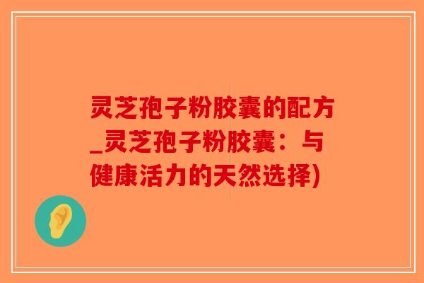灵芝孢子粉胶囊的配方_灵芝孢子粉胶囊：与健康活力的天然选择)-第1张图片-破壁灵芝孢子粉研究指南