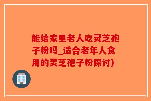 能给家里老人吃灵芝孢子粉吗_适合老年人食用的灵芝孢子粉探讨)-第1张图片-破壁灵芝孢子粉研究指南