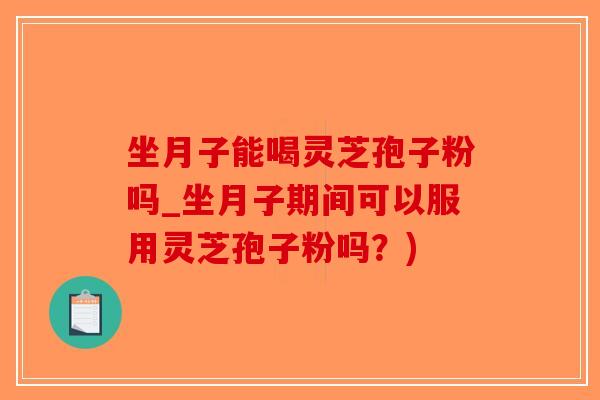 坐月子能喝灵芝孢子粉吗_坐月子期间可以服用灵芝孢子粉吗？)-第1张图片-破壁灵芝孢子粉研究指南